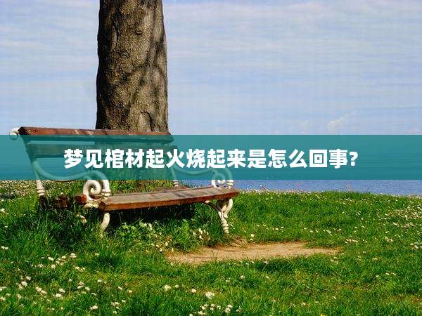 梦见棺材起火烧起来是怎么回事?