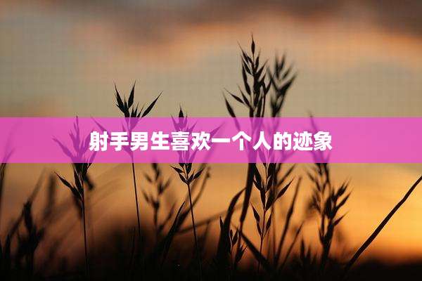 射手男生喜欢一个人的迹象