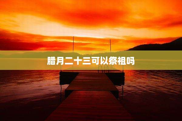 腊月二十三可以祭祖吗