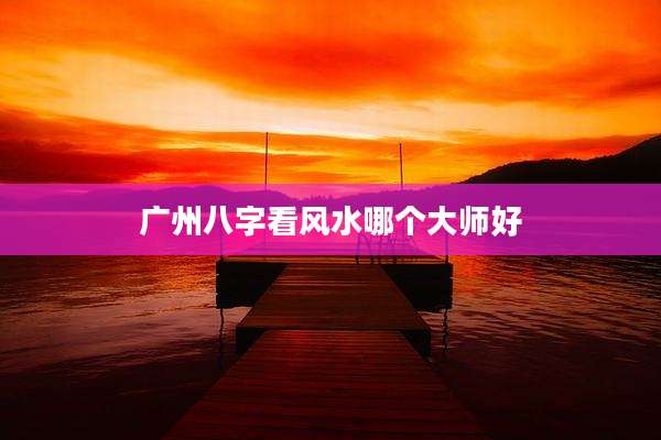 广州八字看风水哪个大师好