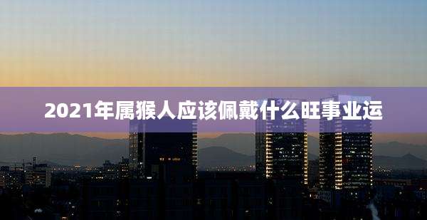 2021年属猴人应该佩戴什么旺事业运