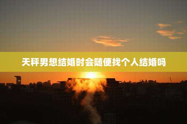 天秤男想结婚时会随便找个人结婚吗