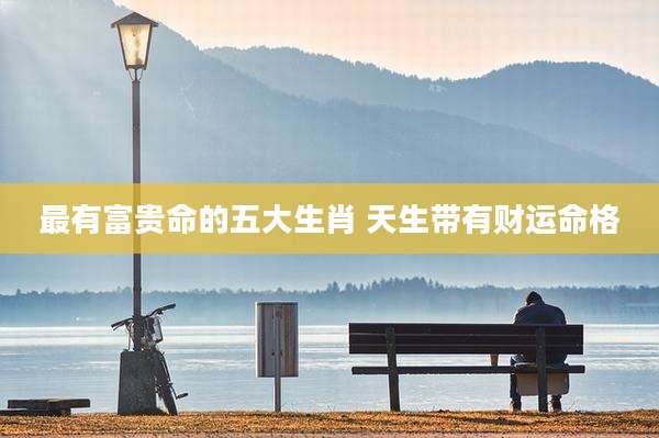 最有富贵命的五大生肖 天生带有财运命格