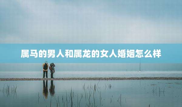 属马的男人和属龙的女人婚姻怎么样