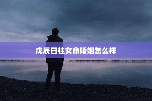 戊辰日柱女命婚姻怎么样