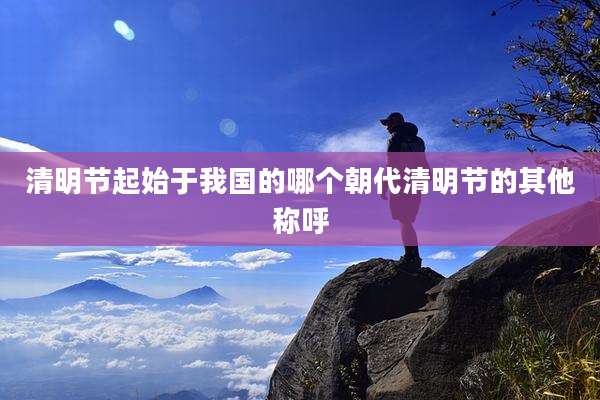 清明节起始于我国的哪个朝代清明节的其他称呼