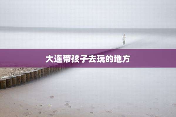 大连带孩子去玩的地方