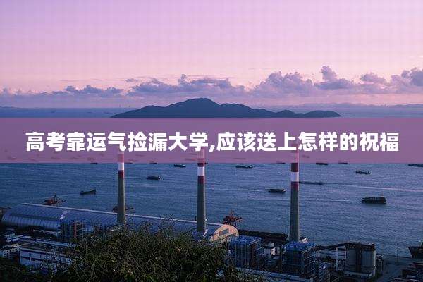 高考靠运气捡漏大学,应该送上怎样的祝福