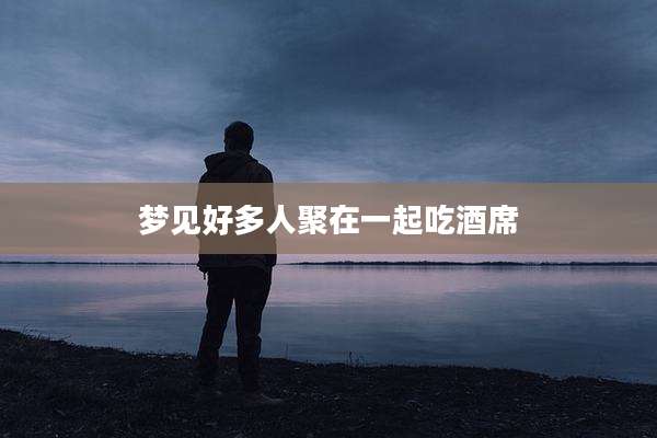 梦见好多人聚在一起吃酒席