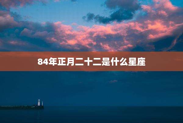 84年正月二十二是什么星座