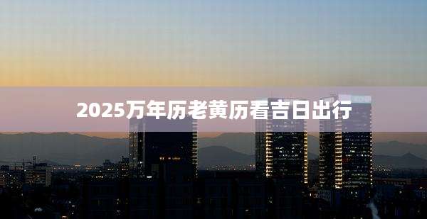 2025万年历老黄历看吉日出行