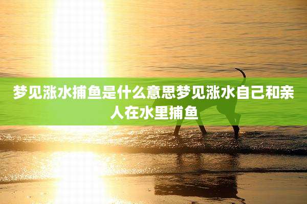 梦见涨水捕鱼是什么意思梦见涨水自己和亲人在水里捕鱼