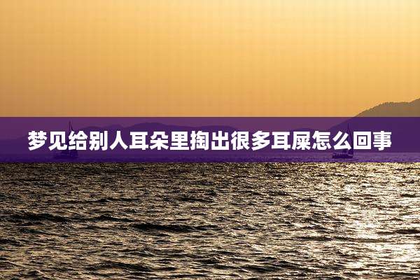 梦见给别人耳朵里掏出很多耳屎怎么回事