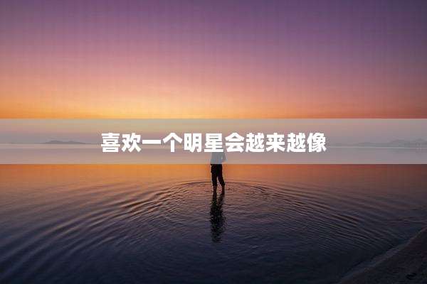 喜欢一个明星会越来越像