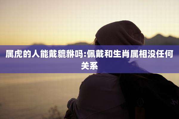 属虎的人能戴貔貅吗:佩戴和生肖属相没任何关系
