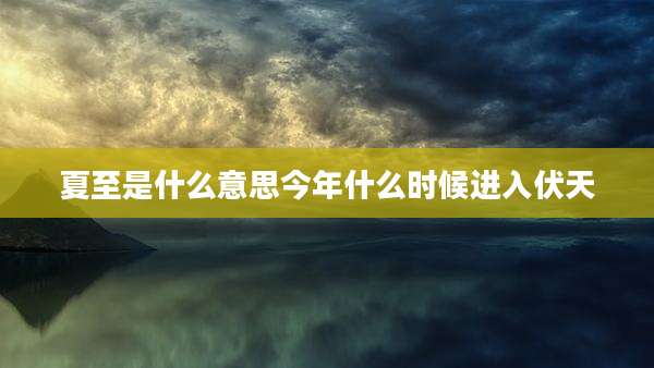 夏至是什么意思今年什么时候进入伏天