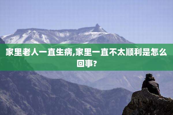 家里老人一直生病,家里一直不太顺利是怎么回事?
