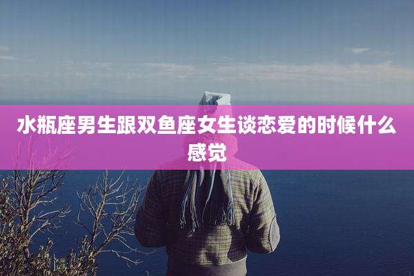 水瓶座男生跟双鱼座女生谈恋爱的时候什么感觉