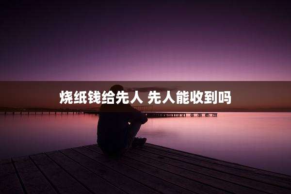 烧纸钱给先人 先人能收到吗