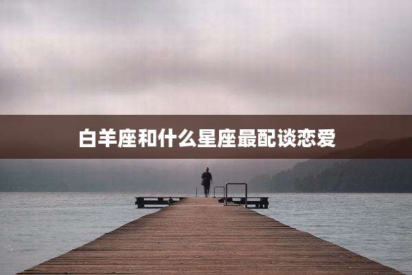白羊座和什么星座最配谈恋爱