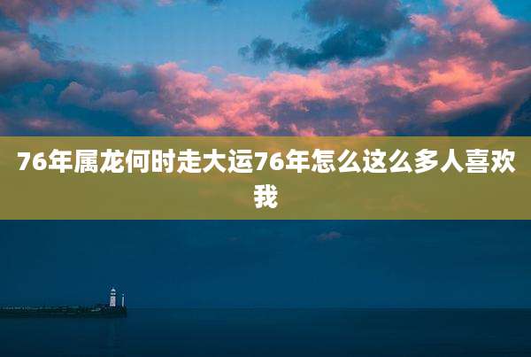 76年属龙何时走大运76年怎么这么多人喜欢我