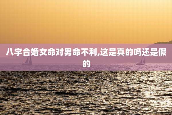 八字合婚女命对男命不利,这是真的吗还是假的