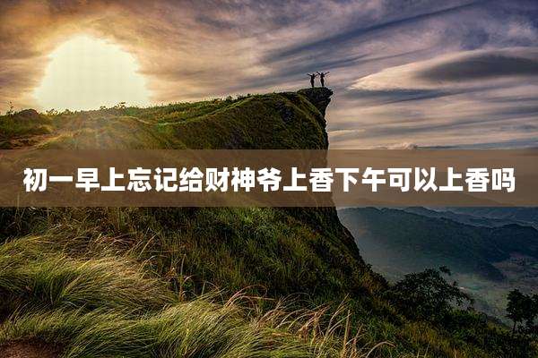 初一早上忘记给财神爷上香下午可以上香吗