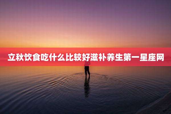 立秋饮食吃什么比较好滋补养生第一星座网