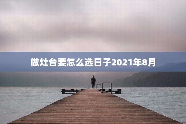 做灶台要怎么选日子2021年8月