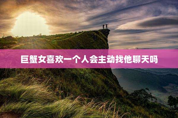 巨蟹女喜欢一个人会主动找他聊天吗