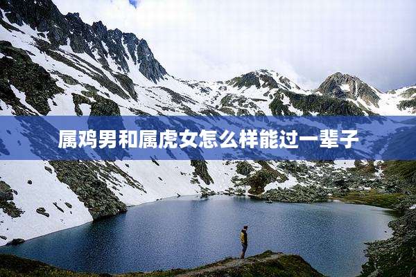 属鸡男和属虎女怎么样能过一辈子