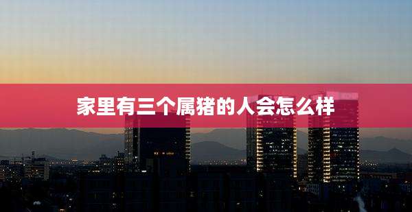 家里有三个属猪的人会怎么样