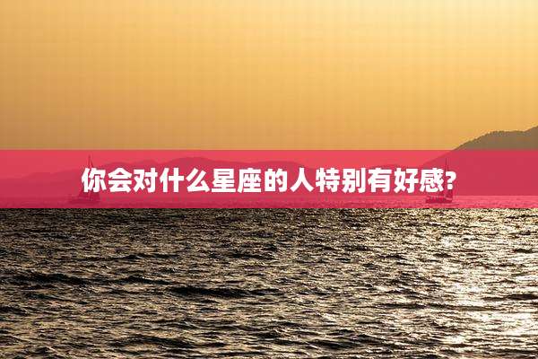 你会对什么星座的人特别有好感?