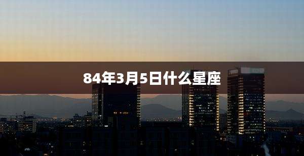 84年3月5日什么星座