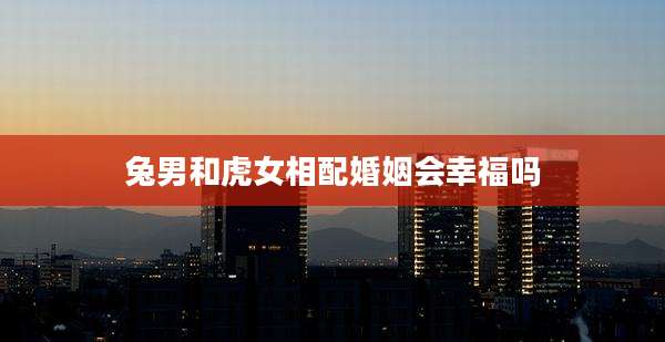 兔男和虎女相配婚姻会幸福吗