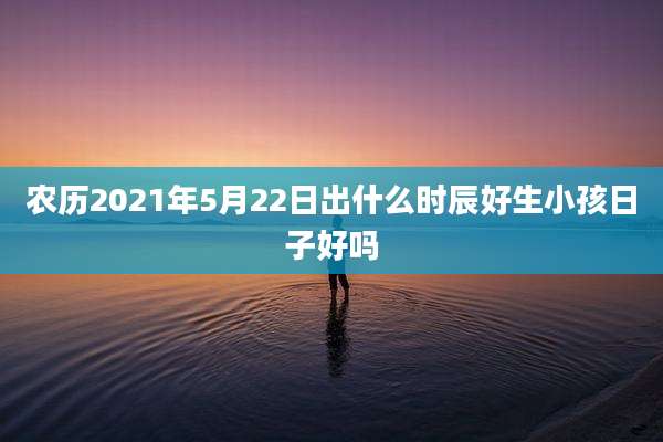 农历2021年5月22日出什么时辰好生小孩日子好吗