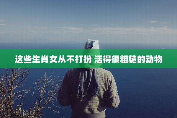 这些生肖女从不打扮 活得很粗糙的动物