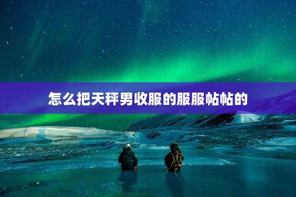 怎么把天秤男收服的服服帖帖的