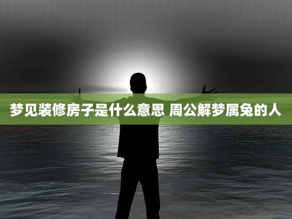 梦见装修房子是什么意思 周公解梦属兔的人
