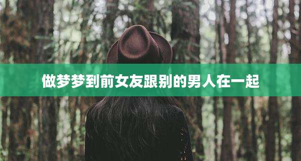 做梦梦到前女友跟别的男人在一起