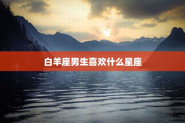 白羊座男生喜欢什么星座