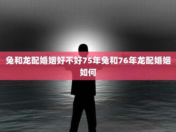 兔和龙配婚姻好不好75年兔和76年龙配婚姻如何