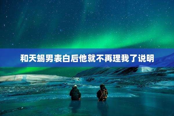 和天蝎男表白后他就不再理我了说明