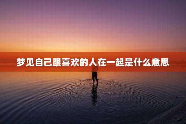 梦见自己跟喜欢的人在一起是什么意思