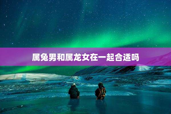 属兔男和属龙女在一起合适吗