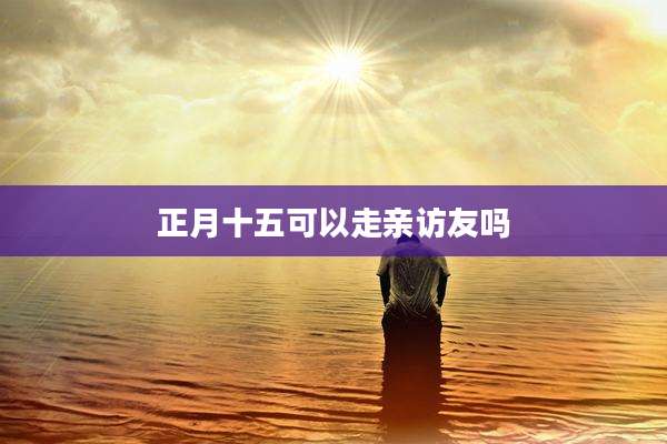 正月十五可以走亲访友吗