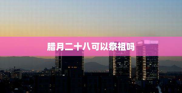 腊月二十八可以祭祖吗