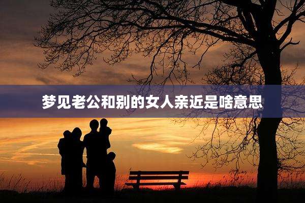 梦见老公和别的女人亲近是啥意思