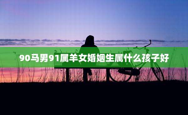 90马男91属羊女婚姻生属什么孩子好