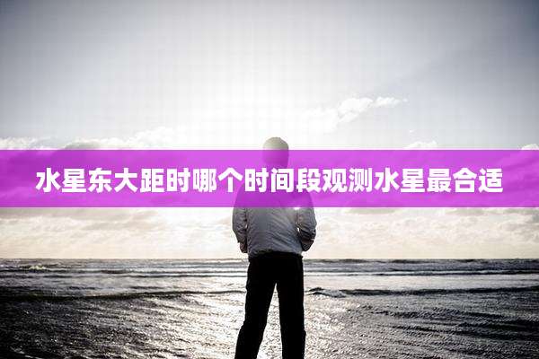 水星东大距时哪个时间段观测水星最合适